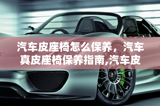 汽车皮座椅怎么保养，汽车真皮座椅保养指南,汽车皮座椅怎么保养，汽车真皮座椅保养