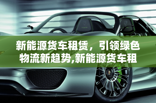 新能源货车租赁，引领绿色物流新趋势,新能源货车租赁怎么做，新能源货车司机