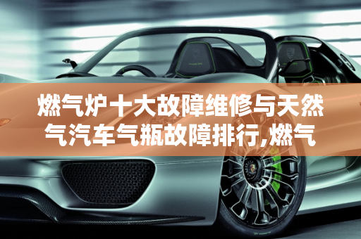 燃气炉十大故障维修与天然气汽车气瓶故障排行,燃气炉十大故障维修,天然气汽车气瓶故障排行