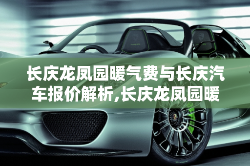长庆龙凤园暖气费与长庆汽车报价解析,长庆龙凤园暖气费多少，长庆汽车报价