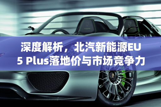 深度解析，北汽新能源EU5 Plus落地价与市场竞争力,北汽新能源eu5plus落地价，北汽新能源汽车报价