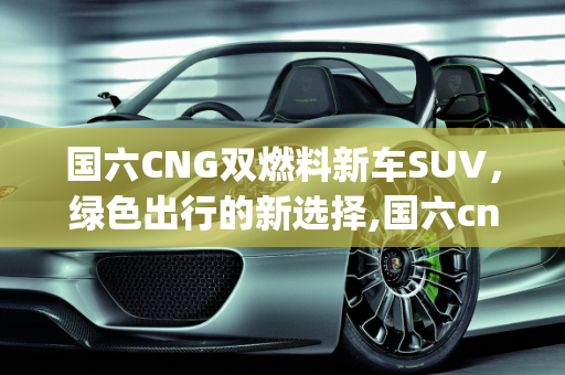 国六CNG双燃料新车SUV，绿色出行的新选择,国六cng双燃料新车suv