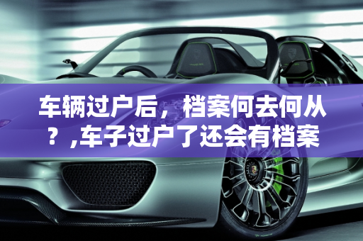 车辆过户后，档案何去何从？,车子过户了还会有档案吗