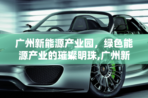 广州新能源产业园，绿色能源产业的璀璨明珠,广州新能源产业园，新能源产业的集聚地