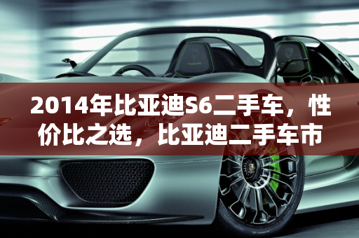 2014年比亚迪S6二手车，性价比之选，比亚迪二手车市场的明星,2014年比亚迪s6二手车怎么样，比亚迪的二手车