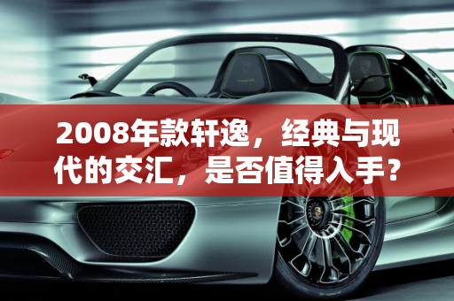 2008年款轩逸，经典与现代的交汇，是否值得入手？,08年的轩逸现在建议买吗