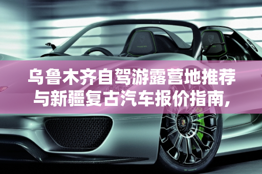 乌鲁木齐自驾游露营地推荐与新疆复古汽车报价指南,乌鲁木齐自驾游露营地推荐,新疆复古汽车报价