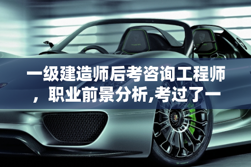 一级建造师后考咨询工程师，职业前景分析,考过了一级建造师，想再考咨询工程师，请问前景如何