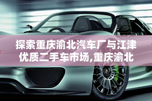 探索重庆渝北汽车厂与江津优质二手车市场,重庆渝北有哪些汽车厂,江津二手车哪家好一点