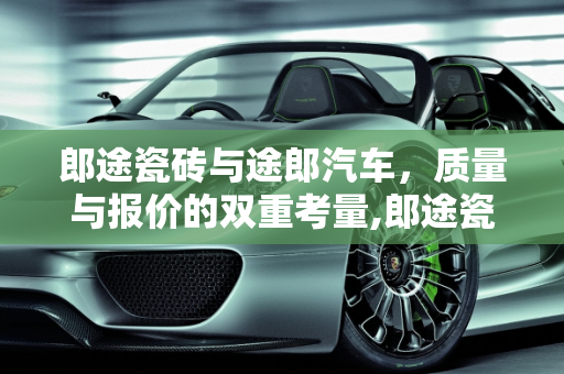 郎途瓷砖与途郎汽车，质量与报价的双重考量,郎途瓷砖质量怎么样，途郎汽车报价