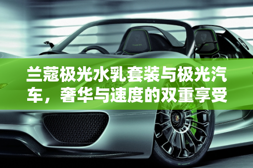 兰蔻极光水乳套装与极光汽车，奢华与速度的双重享受,兰蔻极光水乳套装价格，极光汽车报价