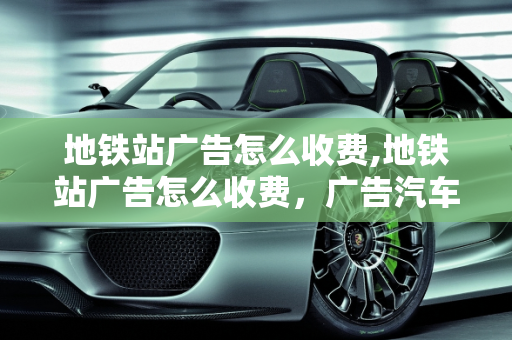 地铁站广告怎么收费,地铁站广告怎么收费，广告汽车报价