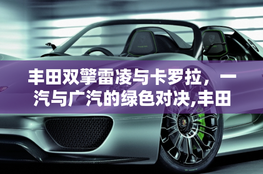 丰田双擎雷凌与卡罗拉，一汽与广汽的绿色对决,丰田双擎的雷凌和卡罗拉还有一汽和广汽都有什么区别