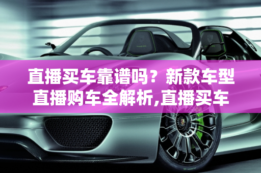 直播买车靠谱吗？新款车型直播购车全解析,直播买车靠谱吗,新款车型直播