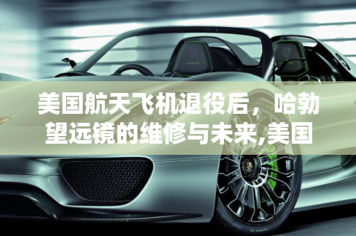 美国航天飞机退役后，哈勃望远镜的维修与未来,美国航天飞机退役了，那么像以前维修卫星的工作，比如哈勃望远镜现在还可以用吗