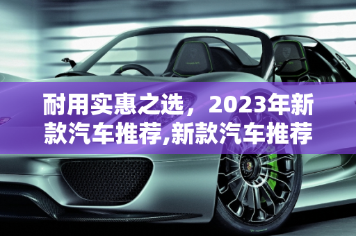 耐用实惠之选，2023年新款汽车推荐,新款汽车推荐，耐用实惠之选