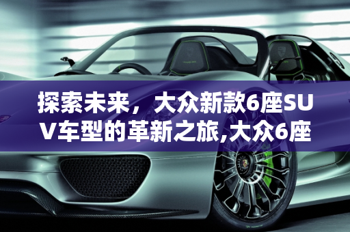 探索未来，大众新款6座SUV车型的革新之旅,大众6座suv车型 新款