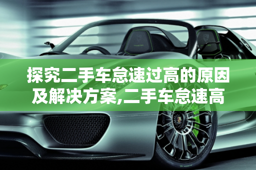 探究二手车怠速过高的原因及解决方案,二手车怠速高什么原因