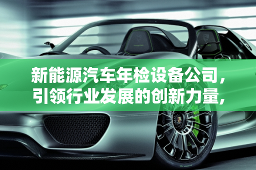 新能源汽车年检设备公司，引领行业发展的创新力量,新能源汽车年检设备公司——引领行业发展的创新力量