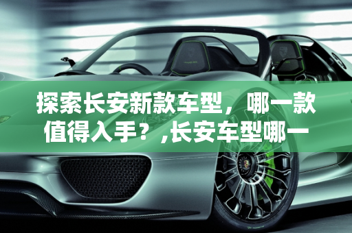 探索长安新款车型，哪一款值得入手？,长安车型哪一款值得入手，长安 新款车型