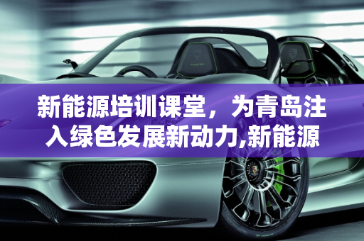 新能源培训课堂，为青岛注入绿色发展新动力,新能源培训课堂，为青岛注入绿色发展新动力