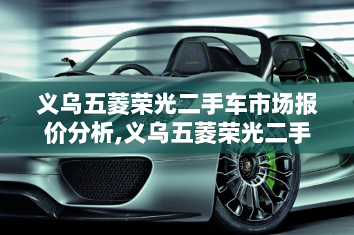义乌五菱荣光二手车市场报价分析,义乌五菱荣光二手车报价多少