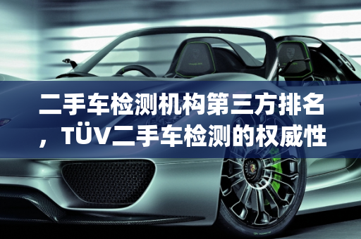 二手车检测机构第三方排名，TÜV二手车检测的权威性分析,二手车检测机构第三方排名，tuv二手车