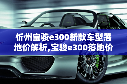 忻州宝骏e300新款车型落地价解析,宝骏e300落地价，忻州宝骏300新款车型
