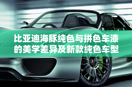 比亚迪海豚纯色与拼色车漆的美学差异及新款纯色车型的亮点,比亚迪海豚纯色和拼色车漆区别，比亚迪海豚新款纯色车型