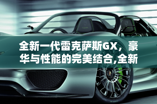 全新一代雷克萨斯GX，豪华与性能的完美结合,全新一代雷克萨斯GX车型配置