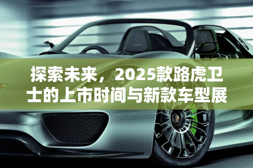 探索未来，2025款路虎卫士的上市时间与新款车型展望,路虎卫士2025款多久上市,看路虎新款车型