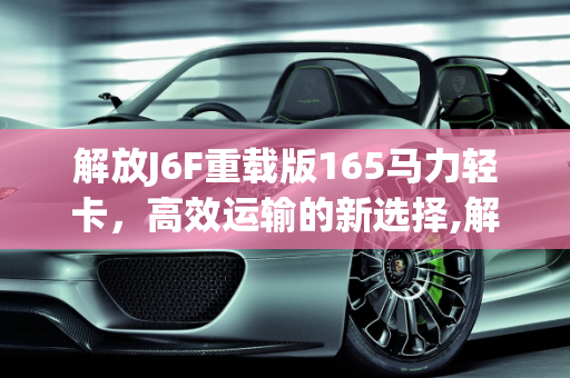 解放J6F重载版165马力轻卡，高效运输的新选择,解放j6f重载版165马力轻卡能拉几吨