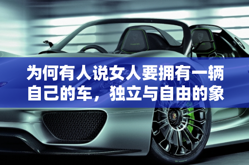 为何有人说女人要拥有一辆自己的车，独立与自由的象征,为何有人说女人要拥有一辆自己的车