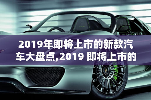 2019年即将上市的新款汽车大盘点,2019 即将上市的新款汽车大盘点
