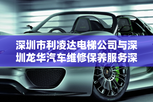 深圳市利凌达电梯公司与深圳龙华汽车维修保养服务深度解析,深圳市利凌达电梯怎么样，深圳龙华汽车维修保养