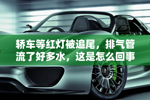 轿车等红灯被追尾，排气管流了好多水，这是怎么回事？,轿车等红灯被追尾，排气管流了好多水，这是怎么回事