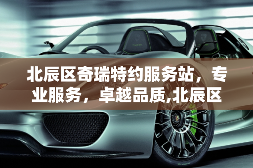 北辰区奇瑞特约服务站，专业服务，卓越品质,北辰区奇瑞特约服务站