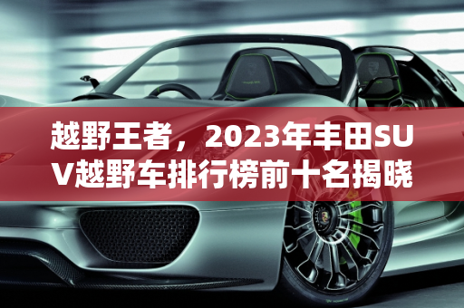 越野王者，2023年丰田SUV越野车排行榜前十名揭晓,越野车排行榜前十名suv丰田，新款丰田越野suv车型