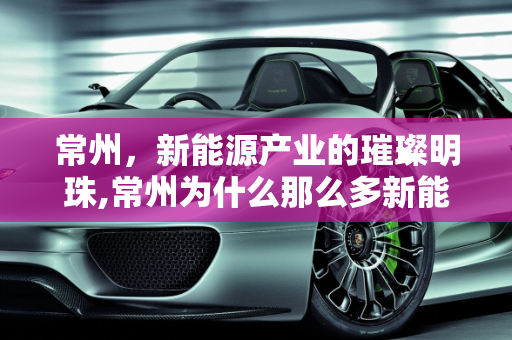 常州，新能源产业的璀璨明珠,常州为什么那么多新能源企业，哪里新能源公司多