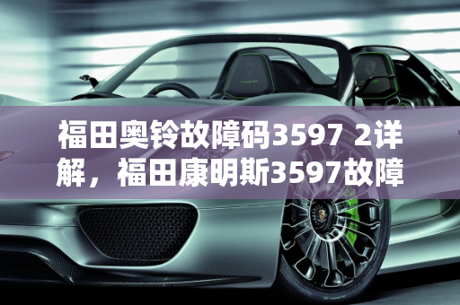 福田奥铃故障码3597 2详解，福田康明斯3597故障码的含义与处理,福田奥铃故障码3597 2是什么意思,福田康明斯的3597故障码代表什么