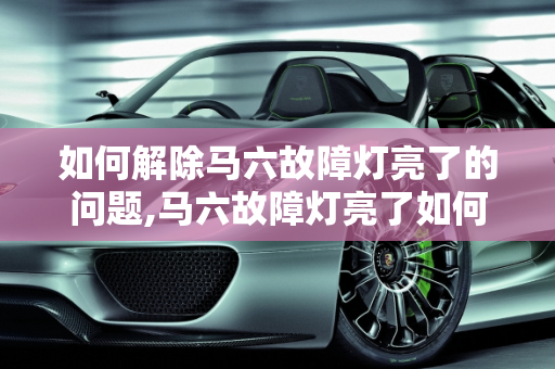 如何解除马六故障灯亮了的问题,马六故障灯亮了如何解除