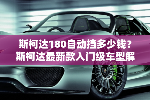 斯柯达180自动挡多少钱？斯柯达最新款入门级车型解析,斯柯达180自动挡多少钱,斯柯达最新款入门级车型