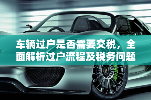 车辆过户是否需要交税，全面解析过户流程及税务问题,车辆过户还需要交税吗