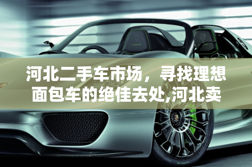 河北二手车市场，寻找理想面包车的绝佳去处,河北卖面包车二手车的地方推荐
