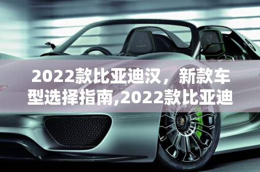 2022款比亚迪汉，新款车型选择指南,2022款比亚迪汉买哪款比较好，比亚迪2022年新款车型