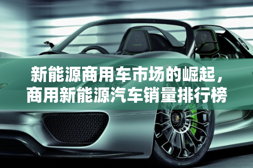 新能源商用车市场的崛起，商用新能源汽车销量排行榜解析,商用新能源汽车销量排行榜，新能源商用车