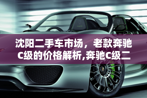 沈阳二手车市场，老款奔驰C级的价格解析,奔驰C级二手价格，沈阳二手车老款奔驰价格