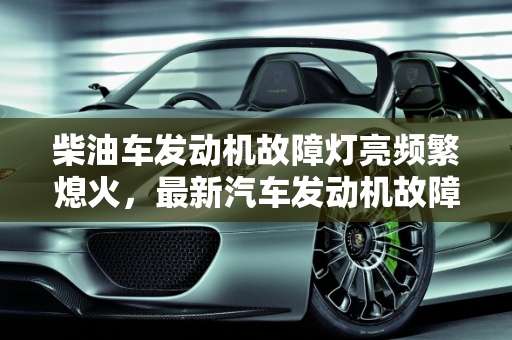 柴油车发动机故障灯亮频繁熄火，最新汽车发动机故障排行榜解析,柴油车发动机故障灯亮经常熄火，最新汽车发动机故障排行榜