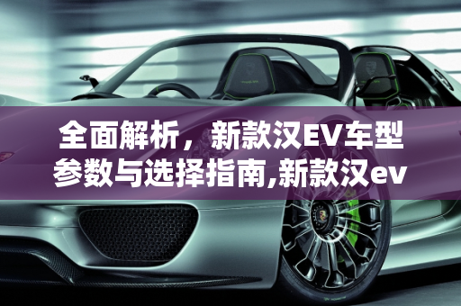 全面解析，新款汉EV车型参数与选择指南,新款汉ev如何选择车型参数