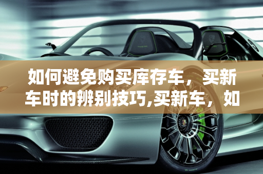 如何避免购买库存车，买新车时的辨别技巧,买新车，如何辨别是不是库存车
